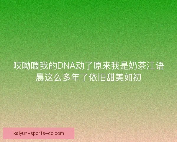 哎呦喂我的DNA动了原来我是奶茶江语晨这么多年了依旧甜美如初