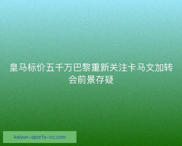 皇马标价五千万巴黎重新关注卡马文加转会前景存疑