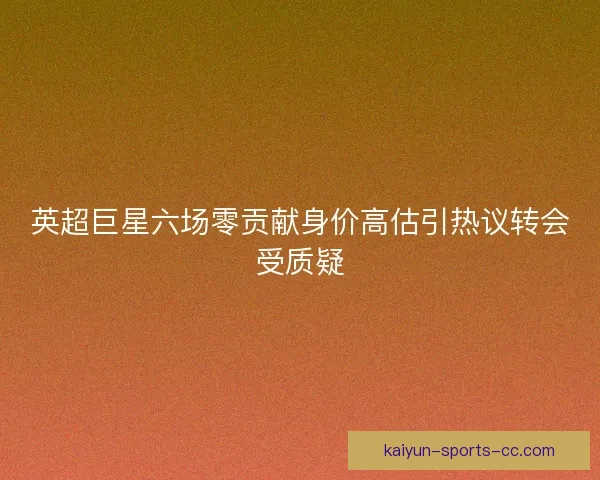 英超巨星六场零贡献身价高估引热议转会受质疑 英超巨星六场零贡献身价高估引热议转会受质疑