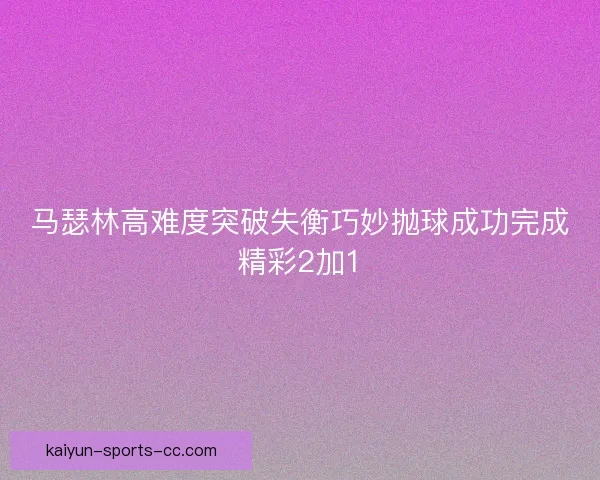 马瑟林高难度突破失衡巧妙抛球成功完成精彩2加1