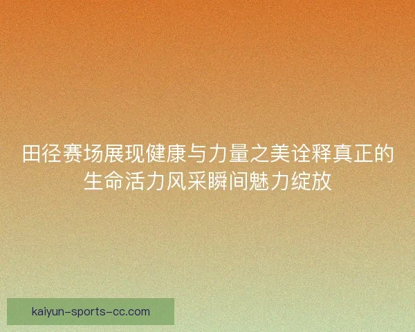 田径赛场展现健康与力量之美诠释真正的生命活力风采瞬间魅力绽放