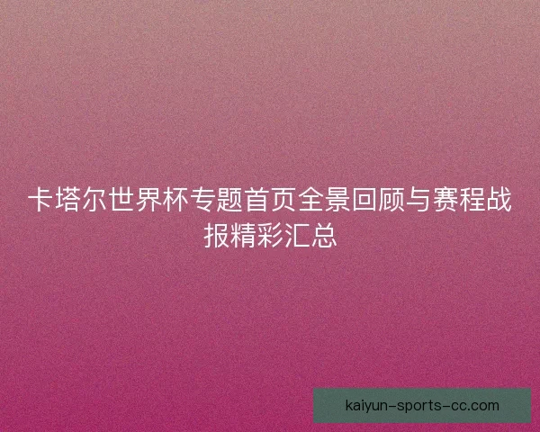 卡塔尔世界杯专题首页全景回顾与赛程战报精彩汇总